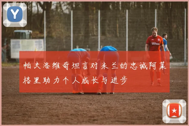 帕夫洛维奇坦言对米兰的忠诚阿莱格里助力个人成长与进步