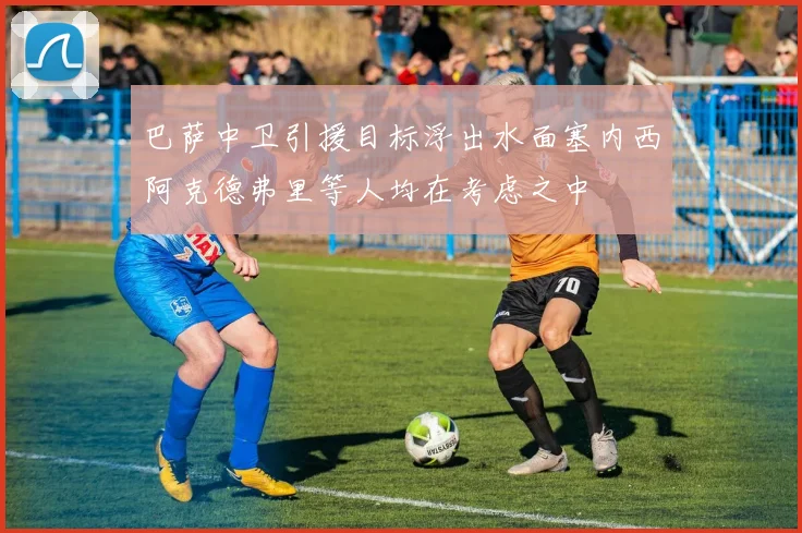 巴萨中卫引援目标浮出水面塞内西阿克德弗里等人均在考虑之中