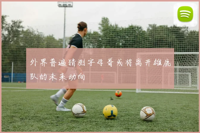 外界普遍猜测字母哥或将离开雄鹿队的未来动向