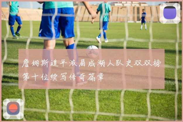 詹姆斯追平浓眉成湖人队史双双榜第十位续写传奇篇章