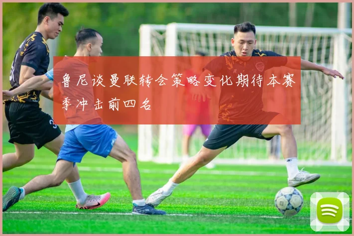 鲁尼谈曼联转会策略变化期待本赛季冲击前四名