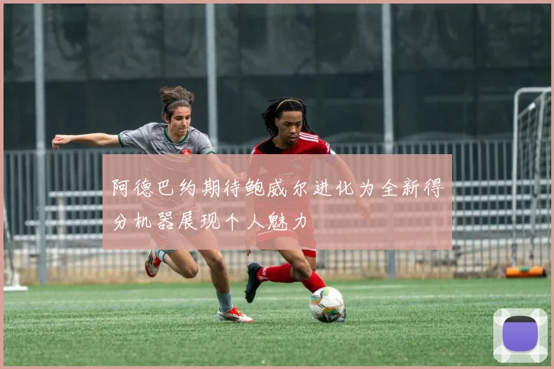 阿德巴约期待鲍威尔进化为全新得分机器展现个人魅力