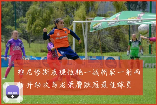 维尼修斯表现惊艳一战斩获一射两传并助攻乌龙荣膺欧冠最佳球员