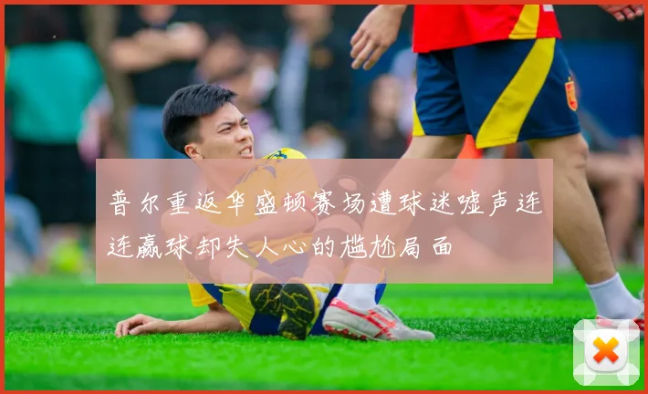 普尔重返华盛顿赛场遭球迷嘘声连连赢球却失人心的尴尬局面