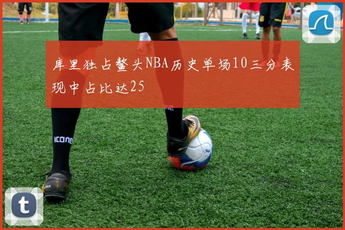 库里独占鳌头NBA历史单场10三分表现中占比达25