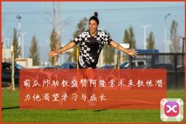 前瓜帅助教盛赞阿隆索未来教练潜力他渴望学习与成长
