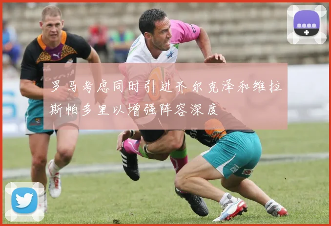 罗马考虑同时引进齐尔克泽和维拉斯帕多里以增强阵容深度