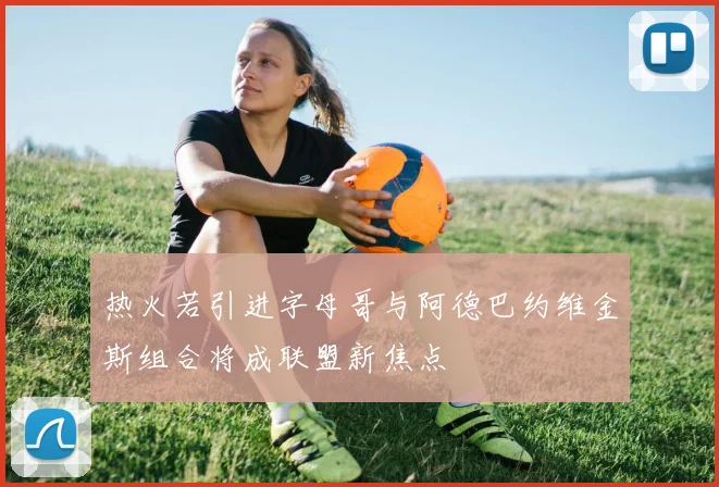 热火若引进字母哥与阿德巴约维金斯组合将成联盟新焦点