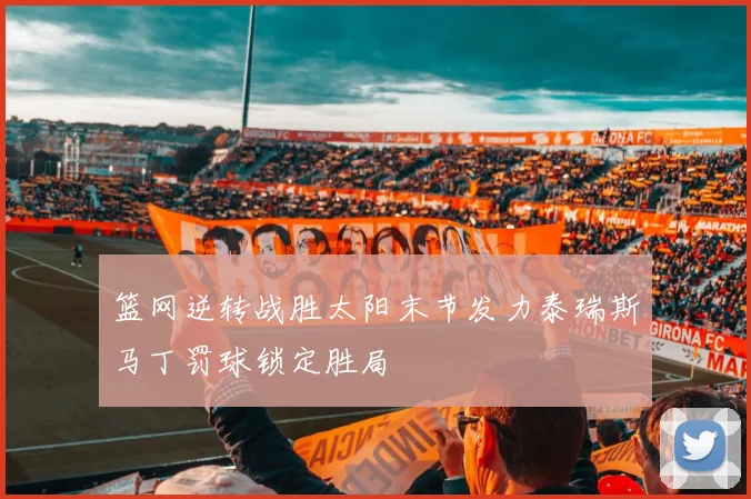 篮网逆转战胜太阳末节发力泰瑞斯马丁罚球锁定胜局