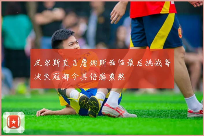 皮尔斯直言詹姆斯面临最后挑战每次失冠都令其倍感煎熬