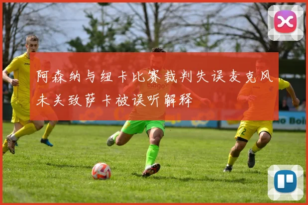 阿森纳与纽卡比赛裁判失误麦克风未关致萨卡被误听解释