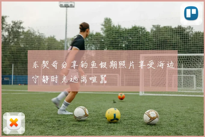 东契奇分享钓鱼假期照片享受海边宁静时光远离喧嚣