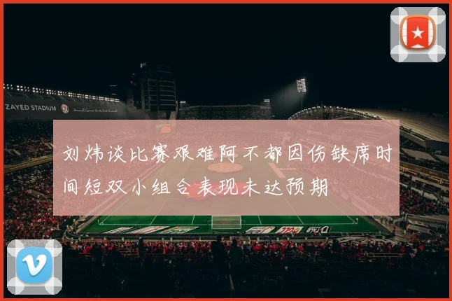 刘炜谈比赛艰难阿不都因伤缺席时间短双小组合表现未达预期