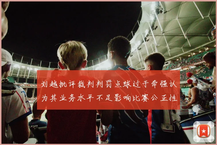 刘越批评裁判判罚点球过于牵强认为其业务水平不足影响比赛公正性