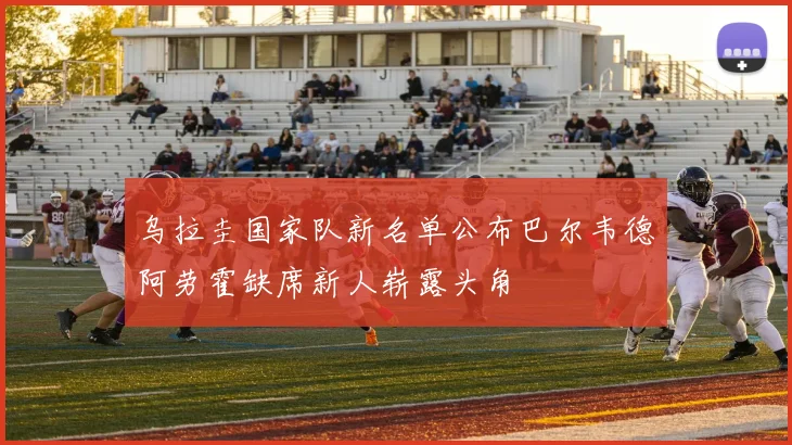 乌拉圭国家队新名单公布巴尔韦德阿劳霍缺席新人崭露头角