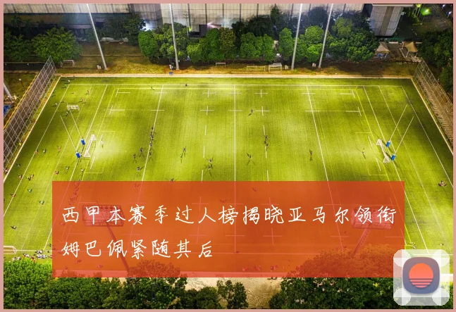 西甲本赛季过人榜揭晓亚马尔领衔姆巴佩紧随其后
