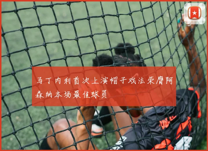 马丁内利首次上演帽子戏法荣膺阿森纳本场最佳球员