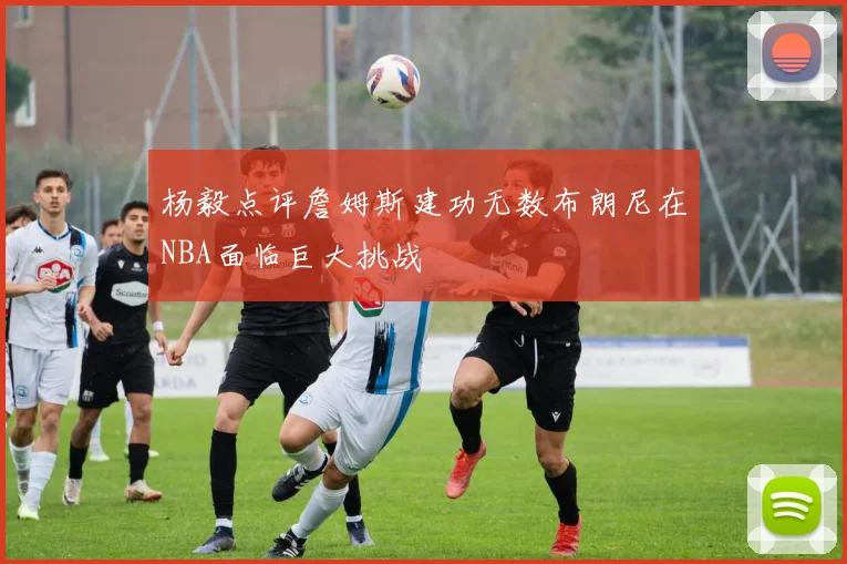 杨毅点评詹姆斯建功无数布朗尼在NBA面临巨大挑战