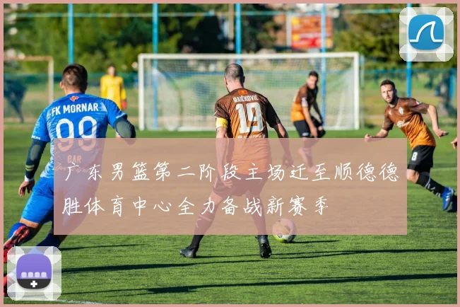 广东男篮第二阶段主场迁至顺德德胜体育中心全力备战新赛季