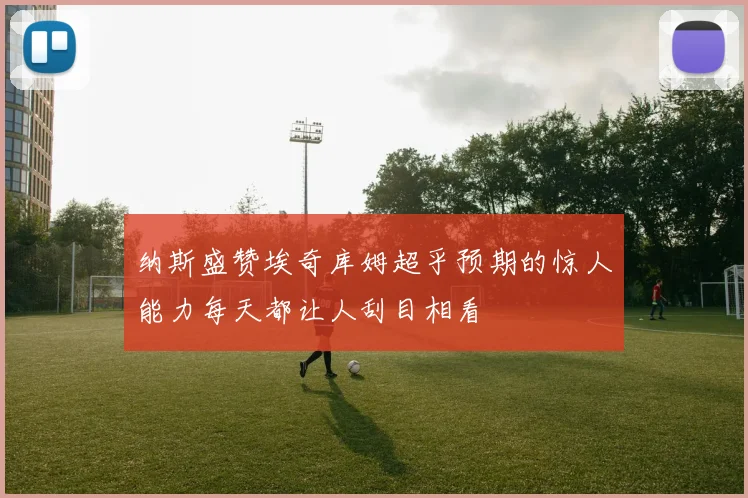 纳斯盛赞埃奇库姆超乎预期的惊人能力每天都让人刮目相看
