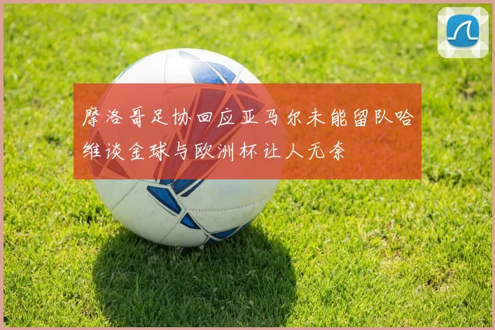 摩洛哥足协回应亚马尔未能留队哈维谈金球与欧洲杯让人无奈