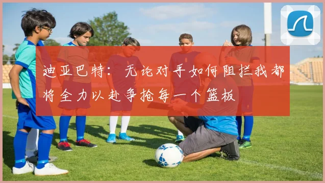 迪亚巴特：无论对手如何阻拦我都将全力以赴争抢每一个篮板