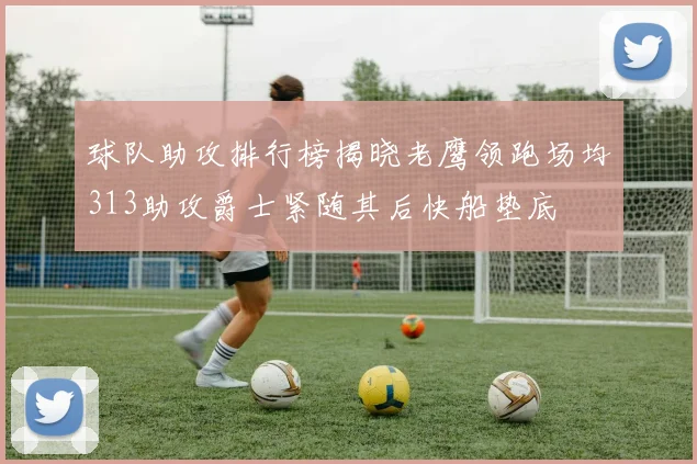 球队助攻排行榜揭晓老鹰领跑场均313助攻爵士紧随其后快船垫底
